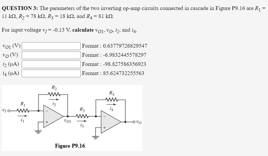 QUESTION 3: The parameters of the two inverting op-amp circuits connected in cascade in Figure P9.16 are R1
11 kN, R2 = 78 kN, R3 = 18 k2, and R4= 81 k.
For input voltage v7=-0.13 V, calculate vo1, vo i2, and i4.
Voi (V)
vo (V)
iz (LA)
Format : 0.63779726829547
Format : -6.9832445578297
Format : -98.827586356923
14 (µA)
Format : 85.624732255563
R2
R4
R1
iz
R3
10a
Figure P9.16
