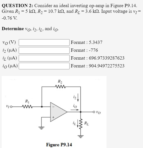QUESTION 2: Consider an ideal inverting op-amp in Figure P9.14.
Given R1 = 5 kN, R2 = 10.7 kN, and R1 = 3.6 kN. Input voltage is v7=
-0.76 V.
Determine vo, i2, i̟, and io.
vo (V)
i2 (HA)
Format : 5.3437
Format : -776
i (μA)
Format : 696.97339287623
io (HA)
Format : 904.94972275523
R2
R1
www
io
O vo
RL
Figure P9.14
