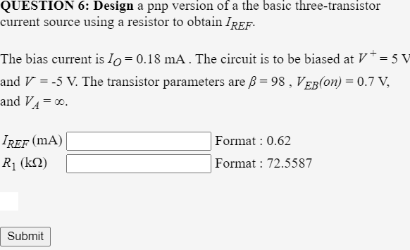 QUESTION 6: Design a pnp version of a the basic three-transistor
current source using a resistor to obtain IREF.
The bias current is lo= 0.18 mA. The circuit is to be biased at V*= 5 V
and V = -5 V. The transistor parameters are ß= 98 , VEB(on) = 0.7 V,
and V4 = 0.
IREF (mA)
Format : 0.62
R1 (kN)
Format : 72.
587
Submit
