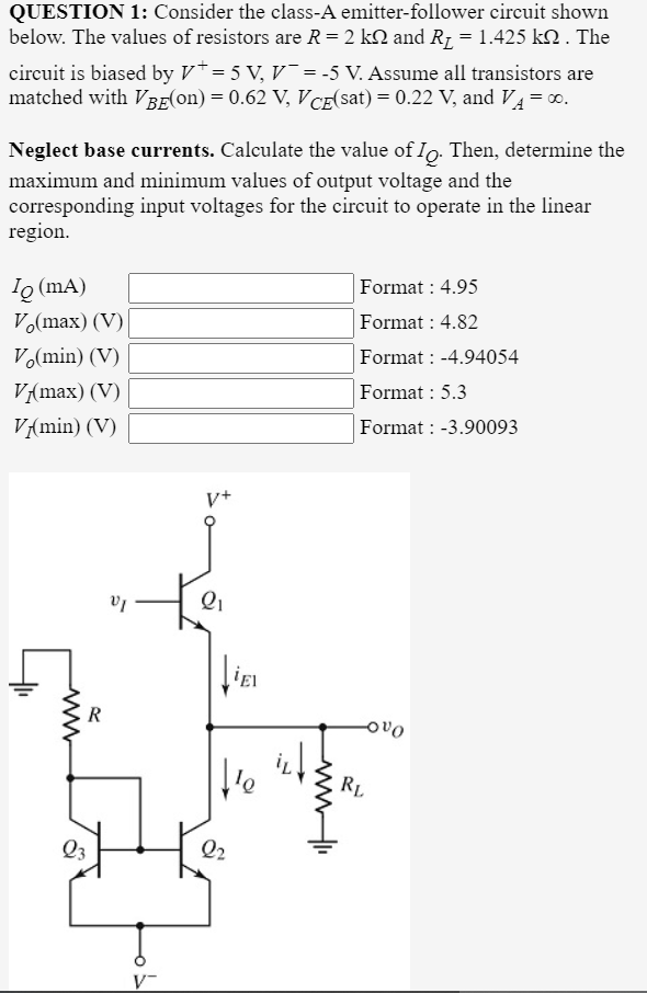 QUESTION 1: Consider the class-A emitter-follower circuit shown
below. The values of resistors are R=2 kN and R1 = 1.425 kN . The
circuit is biased by V*= 5 V, V¯ = -5 V. Assume all transistors are
matched with VBE(on) = 0.62 V, VCE(sat) = 0.22 V, and V4=0.
Neglect base currents. Calculate the value of Io. Then, determine the
maximum and minimum values of output voltage and the
corresponding input voltages for the circuit to operate in the linear
region.
Io (mA)
Format : 4.95
Vo(max) (V)
Format : 4.82
Vo(min) (V)
Format : -4.94054
V{max) (V)
Format : 5.3
V{min) (V)
Format : -3.90093
V+
R
ovo
RL
Q3
Q2
V-
