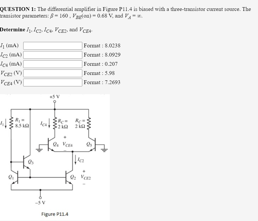 QUESTION 1: The differential amplifier in Figure P11.4 is biased with a three-transistor current source. The
transistor parameters: B = 160 , VBE(on) = 0.68 V, and V= 0.
Determine I1, Ic2» Ic4, V CE2, and V CE4•
1 (mA)
Format : 8.0238
Ic2 (mA)
Ic4 (mA)
Format : 8.0929
Format : 0.207
VCE2 (V)
Format : 5.98
V CE4 (V)
Format : 7.2693
+5 V
R =
8.5 k2
Rc =
2 k2 2 k2
ICA
Q4 VCE4
Q5
Q3
Q2 VCE2
-5 V
Figure P11.4
