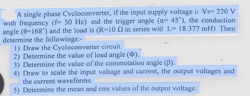 A single phase Cycloconverter, if the input supply voltage is Vs= 220 V
with frequency (f= 50 Hz) and the trigger angle (a= 45°), the conduction
angle (0=168°) and the load is (R=10 2 in series with L= 18.377 mH). Then
determine the followings:- I
1) Draw the Cycloconverter circuit.
2) Determine the value of load angle (Þ).
3) Determine the value of the commutation angle (3).
4) Draw to scale the input voltage and current, the output voltages and
the current waveforms.
5) Determine the mean and rms values of the output voltage.