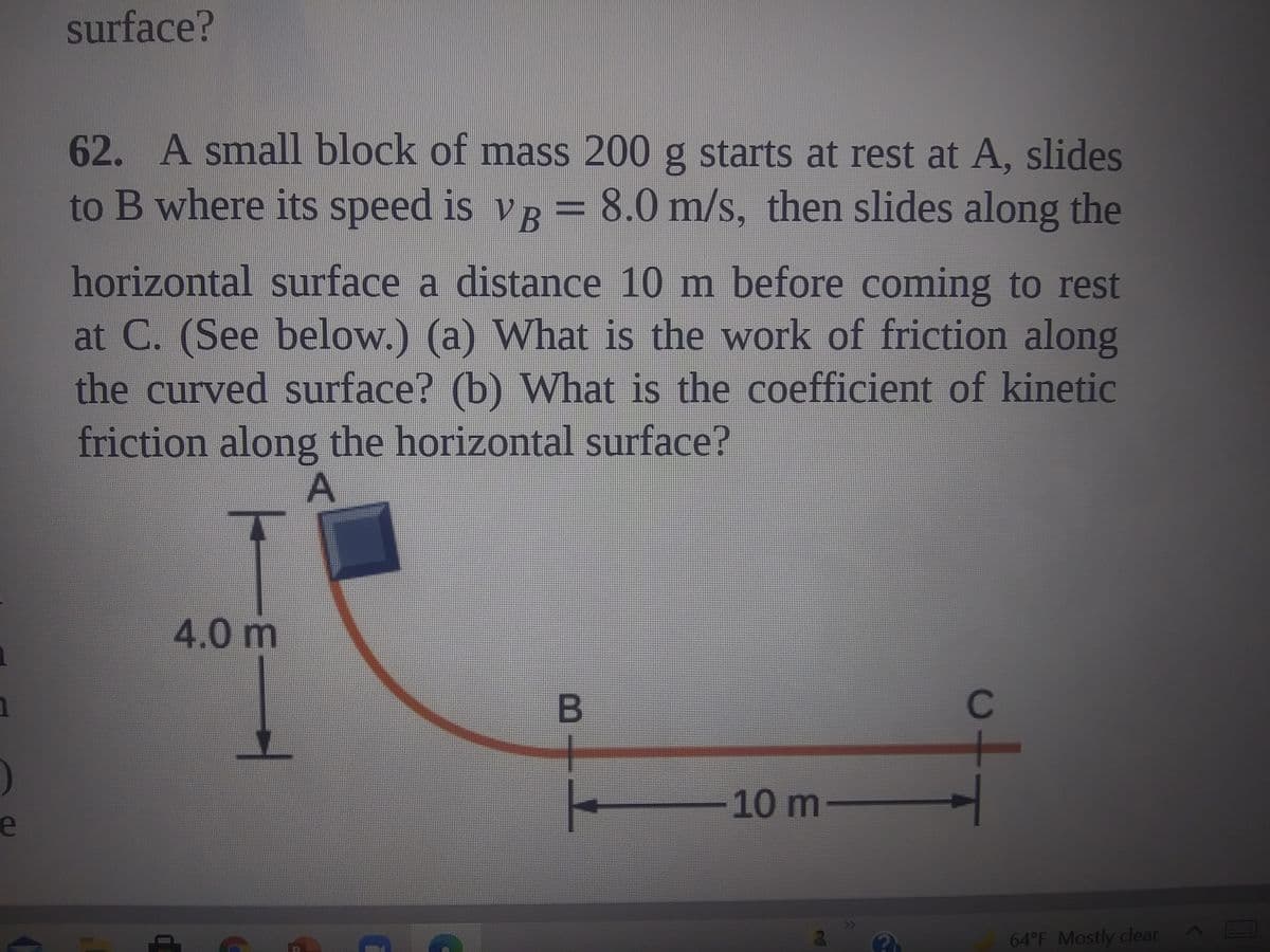 surface?
62. A small block of mass 200 g starts at rest at A, slides
to B where its speed is vR = 8.0 m/s, then slides along the
horizontal surface a distance 10 m before coming to rest
at C. (See below.) (a) What is the work of friction along
the curved surface? (b) What is the coefficient of kinetic
friction along the horizontal surface?
A
4.0 m
C
10 m-
e
64°F Mostly clear
