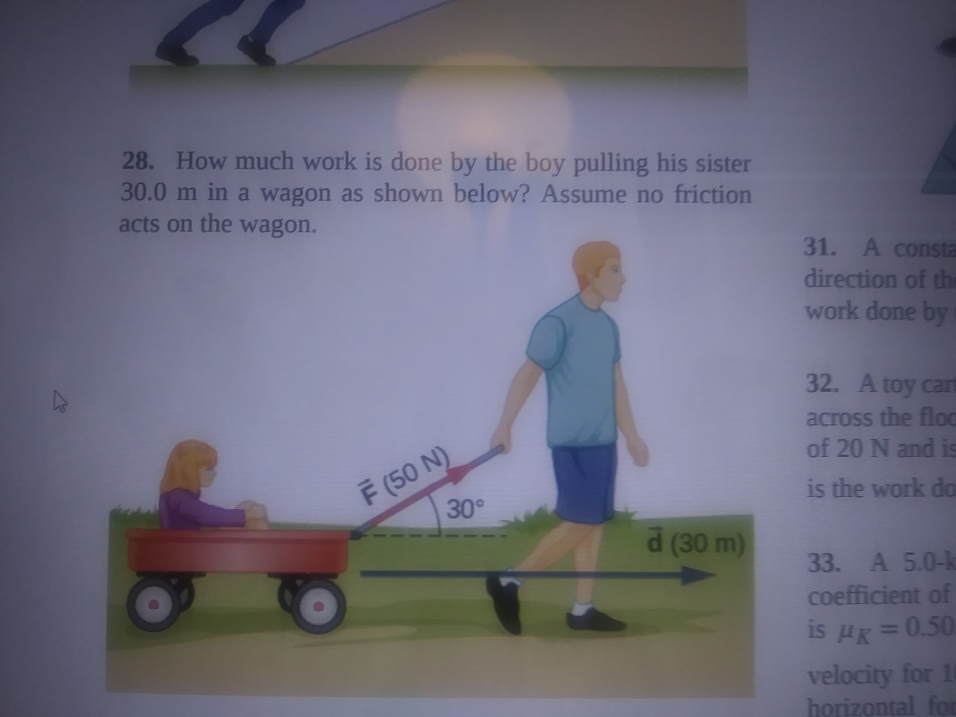 28. How much work is done by the boy pulling his sister
30.0m in a wagon as shown below? Assume no friction
31. A consta
direction of the
work done by
acts on the wagon.
32. Atoy cart
across the flod
of 20 N and is
F (50 N)
is the work do
(30m)
33. A 5.0-k
coefficient of
is H=0.50
velocity for 10
horizontal for
