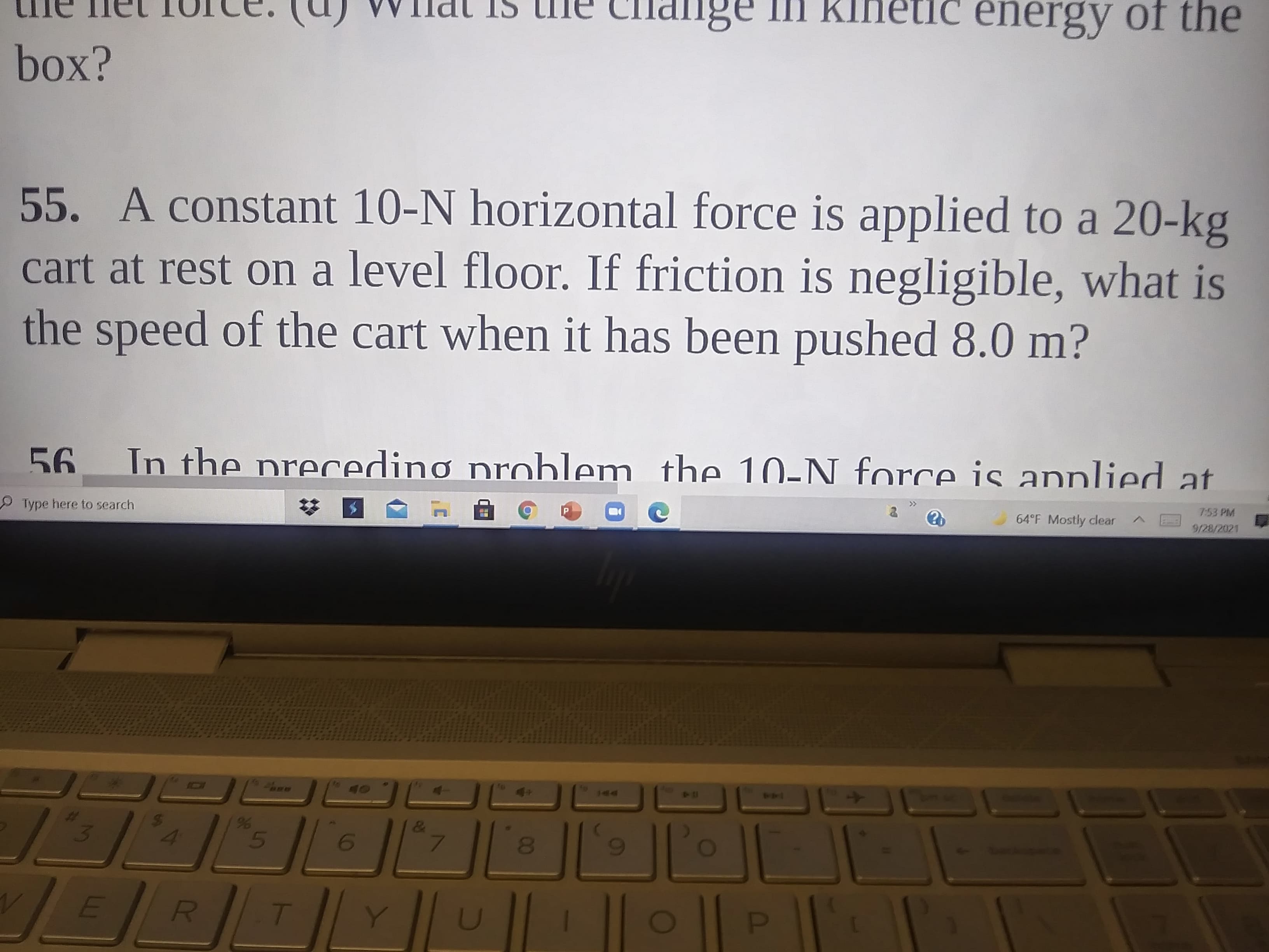 me net TUce. (U) WIldt IS tne Clhange In Kinetic energy of the
55. A constant 10-N horizontal force is applied to a 20-kg
cart at rest on a level floor. If friction is negligible, what is
the speed of the cart when it has been pushed 8.0 m?
In the precedinơ prohlem. the 10-N force is annlied at
99
Type here to search
><
64°F Mostly clear
7:53 PM
9/28/2021
14
%23
20
D.
3)
