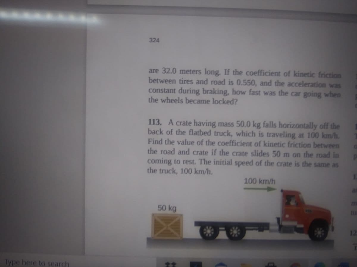 324
are 32.0 meters long. If the coefficient of kinetic friction
between tires and road is 0.550, and the acceleration was
constant during braking, how fast was the car going when
the wheels became locked?
113. A crate having mass 50.0 kg falls horizontally off the
back of the flatbed truck, which is traveling at 100 km/h.
Find the value of the coefficient of kinetic friction between
the road and crate if the crate slides 50 m on the road in
coming to rest. The initial speed of the crate is the same as
the truck, 100 km/h.
100 km/h
m
50 kg
to
12
Type here to search
