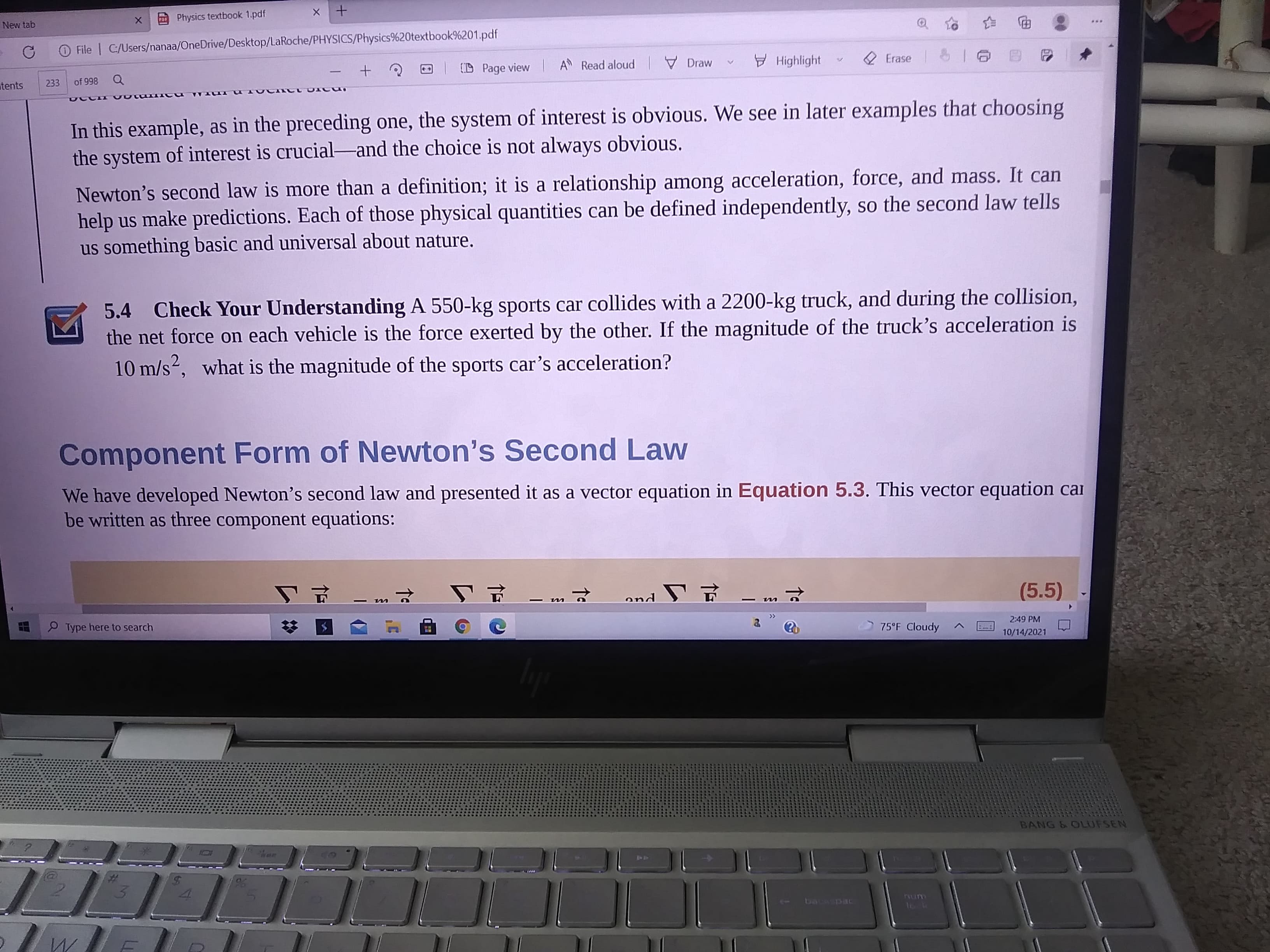 New tab
Physics textbook 1.pdf
O File | C/Users/nanaa/OneDrive/Desktop/LaRoche/PHYSICS/Physics%20textbook%201.pdf
电
O Page view
A Read aloud I Draw
y Highlight
2 Erase T
tents
233
866 9
In this example, as in the preceding one, the system of interest is obvious. We see in later examples that choosing
the system of interest is crucial-and the choice is not always obvious.
Newton's second law is more than a definition; it is a relationship among acceleration, force, and mass. It can
help us make predictions. Each of those physical quantities can be defined independently, so the second law tells
us something basic and universal about nature.
Check Your Understanding A 550-kg sports car collides with a 2200-kg truck, and during the collision,
the net force on each vehicle is the force exerted by the other. If the magnitude of the truck's acceleration is
10 m/s2, what is the magnitude of the sports car's acceleration?
5.4
Component Form of Newton's Second Law
We have developed Newton's second law and presented it as a vector equation in Equation 5.3. This vector equation cai
be written as three component equations:
(5.5)
|
仁 uo
Type here to search
75°F Cloudy
2:49 PM
10/14/2021
BANG & OLUFSEN
47
%23
backspac
rum
