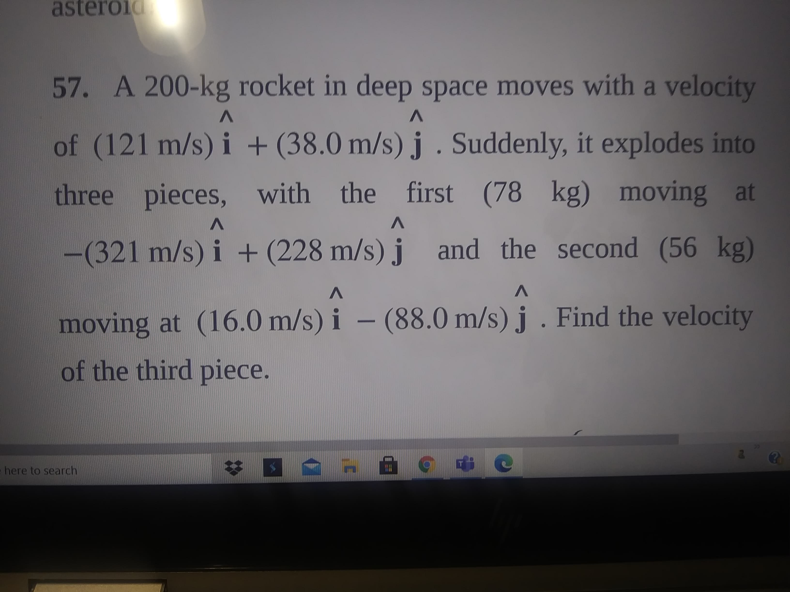 57. A 200-kg rocket in deep space moves with a velocity
three pieces, with the first (78 kg) moving at
of (121 m/s) i + (38.0 m/s) j . Suddenly, it exploc
(321 m/s) i + (228 m/s) j
and the second (56 kg)
V
moving at (16.0 m/s) i – (88.0 m/s) j . Find the velocity
of the third piece.
here to search
