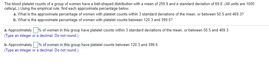 The blood platelet counts of a group of women have a bell-shaped distribution with a mean of 259.9 and a standard deviation of 69.8. (All units are 1000
cells/uL.) Using the empirical rule, find each approximate percentage below.
a. What is the approximate percentage of women with platelet counts within 3 standard deviations of the mean, or between 50.5 and 469.3?
b. What is the approximate percentage of women with platelet counts between 120.3 and 399.5?
a. Approximately O% of women in this group have platelet counts within 3 standard deviations of the mean, or between 50.5 and 469.3.
(Type an integer or a decimal. Do not round.)
b. Approximately% of women in this group have platelet counts between 120.3 and 399.5.
(Type an integer or a decimal. Do not round.)
