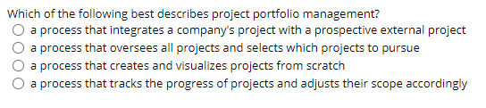 Which of the following best describes project portfolio management?
a process that integrates a company's project with a prospective external project
a process that oversees all projects and selects which projects to pursue
a process that creates and visualizes projects from scratch
O a process that tracks the progress of projects and adjusts their scope accordingly
