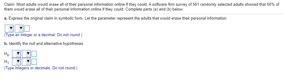 Claim: Most adults would erase all of their personal information online if they could. A software firm survey of 561 randomly selected adults showed that 60% of
them would erase all of their personal information online if they could. Complete parts (a) and (b) below.
a. Express the original claim in symbolic form. Let the parameter represent the adults that would erase their personal information.
(Type an integer or a decimal. Do not round.)
b. Identify the null and alternative hypotheses.
Hoi
(Type integers or decimals. Do not round.)
