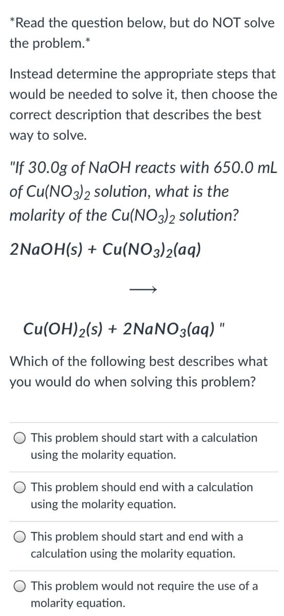 *Read the question below, but do NOT solve
the problem.*
Instead determine the appropriate steps that
would be needed to solve it, then choose the
correct description that describes the best
way to solve.
"If 30.0g of NaOH reacts with 650.0 mL
of Cu(NO3)2 solution, what is the
molarity of the Cu(NO3)2 solution?
2NAOH(s) + Cu(NO3)2(aq)
Cu(OH)2(s) + 2NANO3(aq) "
Which of the following best describes what
you would do when solving this problem?
This problem should start with a calculation
using the molarity equation.
This problem should end with a calculation
using the molarity equation.
This problem should start and end with a
calculation using the molarity equation.
This problem would not require the use of a
molarity equation.
