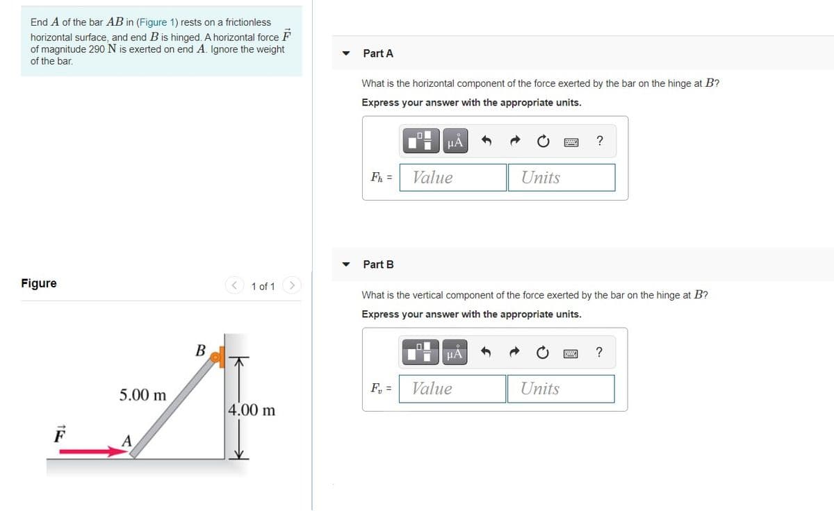 End A of the bar AB in (Figure 1) rests on a frictionless
horizontal surface, and end B is hinged. A horizontal force F
of magnitude 290 N is exerted on end A. Ignore the weight
of the bar.
Part A
What is the horizontal component of the force exerted by the bar on the hinge at B?
Express your answer with the appropriate units.
HÀ
Fh =
Value
Units
Part B
Figure
1 of 1
What is the vertical component of the force exerted by the bar on the hinge at B?
Express your answer with the appropriate units.
В
HA
?
5.00 m
F, =
Value
Units
4.00 m
F
A
