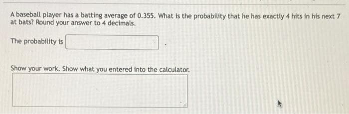 A baseball player has a batting average of 0.355. What is the probability that he has exactly 4 hits in his next 7
at bats? Round your answer to 4 decimals.
The probability is
Show your work. Show what you entered into the calculator.
