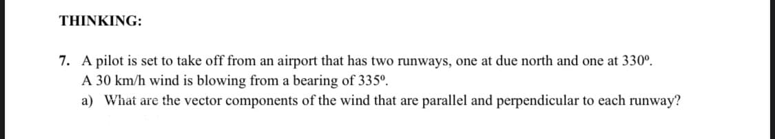 THINKIΙNG:
7. A pilot is set to take off from an airport that has two runways, one at due north and one at 330°.
A 30 km/h wind is blowing from a bearing of 335º.
a) What are the vector components of the wind that are parallel and perpendicular to each runway?
