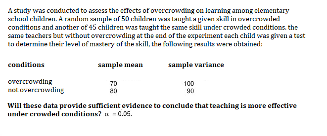 A study was conducted to assess the effects of overcrowding on learning among elementary
school children. A random sample of 50 children was taught a given skill in overcrowded
conditions and another of 45 children was taught the same skill under crowded conditions. the
same teachers but without overcrowding at the end of the experiment each child was given a test
to determine their level of mastery of the skill, the following results were obtained:
conditions
sample mean
70
80
sample variance
100
90
overcrowding
not overcrowding
Will these data provide sufficient evidence to conclude that teaching is more effective
under crowded conditions? α = 0.05.