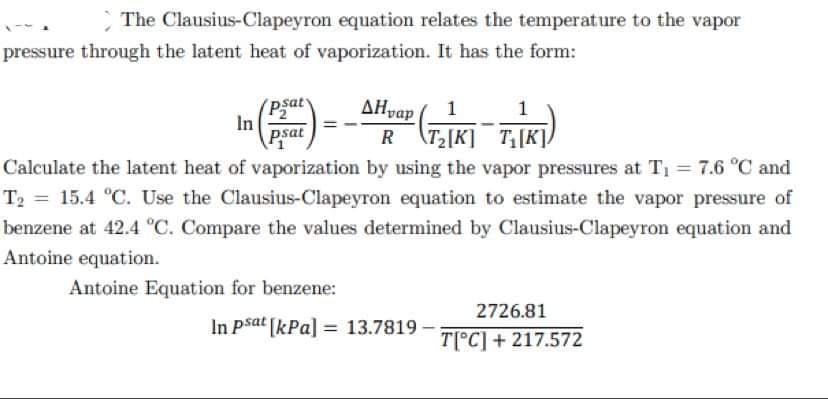 The Clausius-Clapeyron equation relates the temperature to the vapor
pressure through the latent heat of vaporization. It has the form:
Psat
In
psat
ΔΗap
1
T2[K] T[K],
Calculate the latent heat of vaporization by using the vapor pressures at T1 = 7.6 °C and
T2 = 15.4 °C. Use the Clausius-Clapeyron equation to estimate the vapor pressure of
benzene at 42.4 °C. Compare the values determined by Clausius-Clapeyron equation and
Antoine equation.
Antoine Equation for benzene:
2726.81
In Psat [kPa] = 13.7819
T[°C] + 217.572
