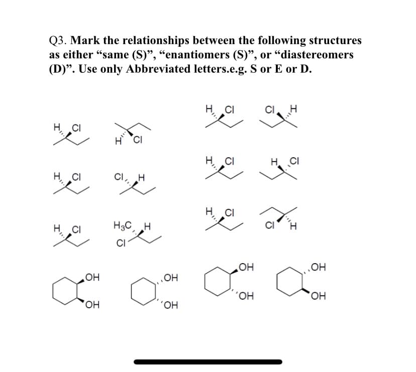 Q3. Mark the relationships between the following structures
as either "same (S)", “enantiomers (S)", or "diastereomers
(D)". Use only Abbreviated letters.e.g. S or E or D.
H CI
CI
H
CI
H CI
H CI
H. CI
CI
H
CI
H CI
H3C H
CI
OH
OH
HO
OH
HO,
HO,
