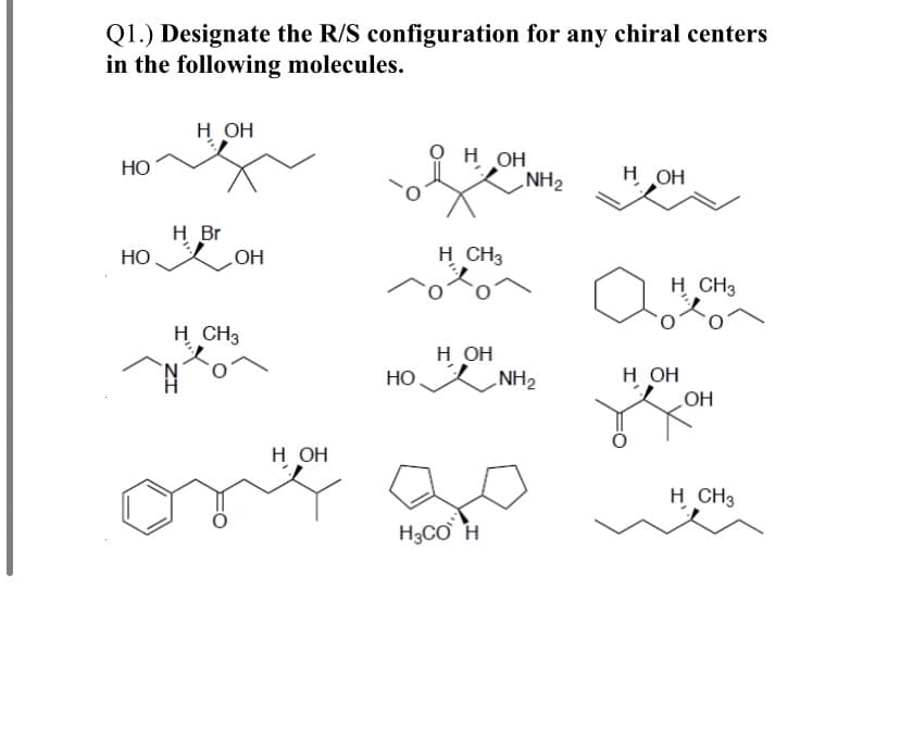 Q1.) Designate the R/S configuration for any chiral centers
in the following molecules.
н он
H OH
NH2
Но
H OH
H Br
OH
H CH3
НО
H CH3
H CH3
н он
NH2
Но
н он
HO
н он
H CH3
H3CƠ H
