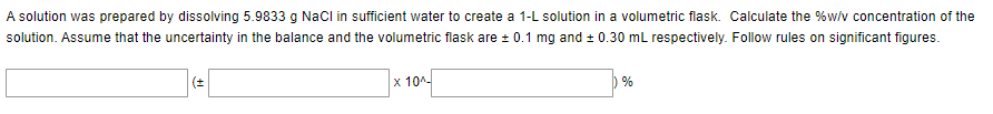 A solution was prepared by dissolving 5.9833 g NaCl in sufficient water to create a 1-L solution in a volumetric flask. Calculate the %w/v concentration of the
solution. Assume that the uncertainty in the balance and the volumetric flask are ± 0.1 mg and ± 0.30 mL respectively. Follow rules on significant figures.
(±
x 10^-
%