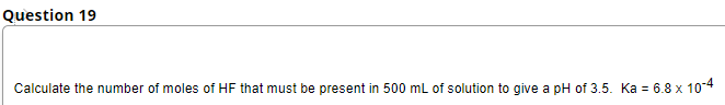 Question 19
Calculate the number of moles of HF that must be present in 500 mL of solution to give a pH of 3.5. Ka = 6.8 x 10-4