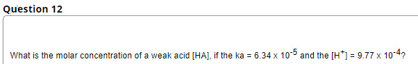 Question 12
What is the molar concentration of a weak acid [HA], if the ka = 6.34 x 10-5 and the [H*] = 9.77 x 10-4?