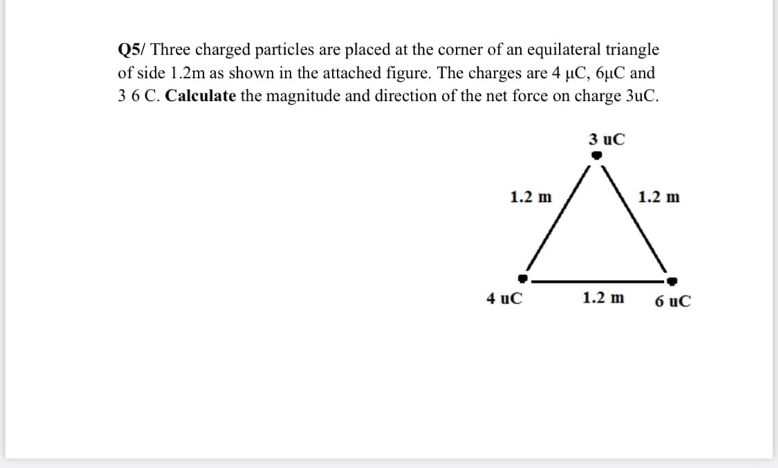 Q5/ Three charged particles are placed at the corner of an equilateral triangle
of side 1.2m as shown in the attached figure. The charges are 4 µC, 6µC and
3 6 C. Calculate the magnitude and direction of the net force on charge 3uC.
3 uC
1.2 m
1.2 m
4 uč
1.2 m
6 uC
