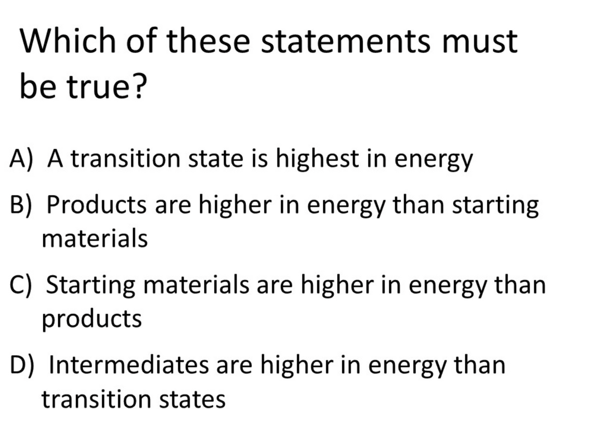 Which of these statements must
be true?
A) A transition state is highest in energy
B) Products are higher in energy than starting
materials
C) Starting materials are higher in energy than
products
D) Intermediates are higher in energy than
transition states

