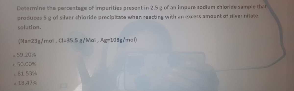 Determine the percentage of impurities present in 2.5 g of an impure sodium chloride sample that
produces 5 g of silver chloride precipitate when reacting with an excess amount of silver nitate
solution.
(Na=23g/mol, CI=35.5 g/Mol, Ag=108g/mol)
a. 59.20%
b. 50.00%
81.53%
d. 18.47%
