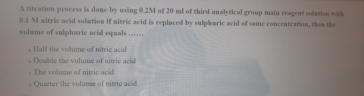 A titration process is done by using 0.2M of 20 ml of third analytical group main reagent solution with
0.1 M nitric acid solution if nitric acid is replaced by sulphuric acid of same concentration, then the
volume of sulphuric acid equals....
a. Half the volume of nitric acid
b. Double the volume of nitric acid
c. The volume of nitric acid
d. Quarter the volume of nitric acid
