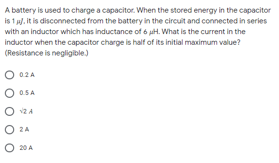 A battery is used to charge a capacitor. When the stored energy in the capacitor
is 1 µj, it is disconnected from the battery in the circuit and connected in series
with an inductor which has inductance of 6 µH. What is the current in the
inductor when the capacitor charge is half of its initial maximum value?
(Resistance is negligible.)
O 0.2 A
O 0.5 A
O v2 A
O 2 A
O 20 A
