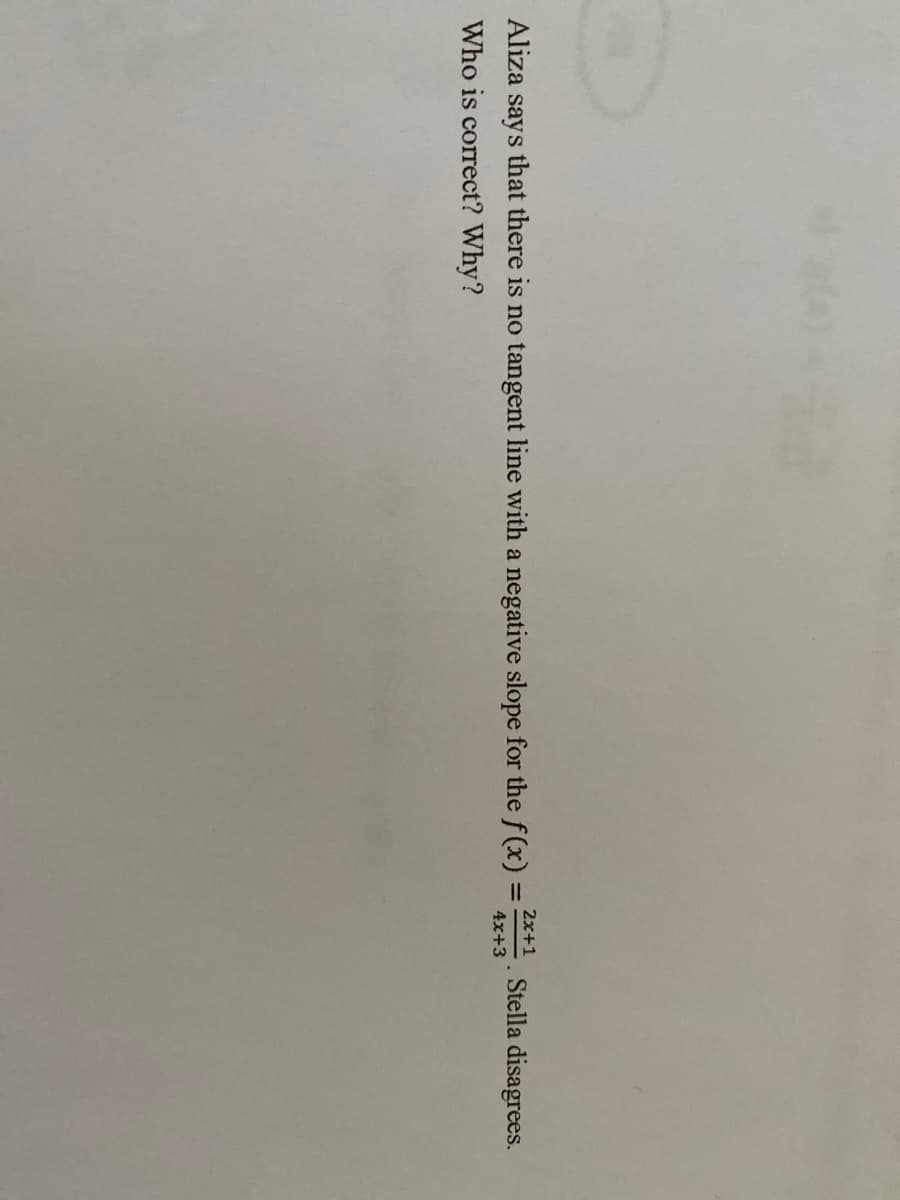 2x+1
Aliza
says
that there is no tangent line with a negative slope for the f(x) =
Stella disagrees.
4x+3
Who is correct? Why?
