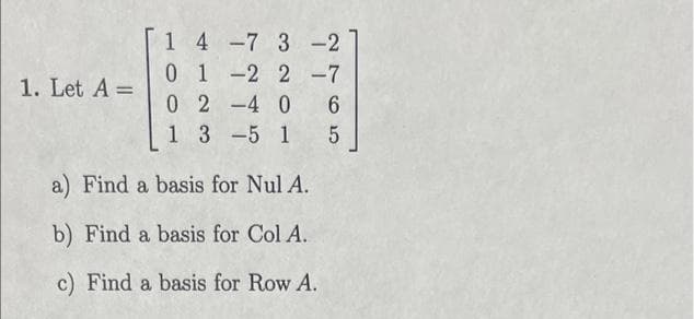 1. Let A =
1 4
0
0
1
7 3 -2
2-7
1 -2
24 0 6
5 1 5
3
a) Find a basis for Nul A.
b) Find a basis for Col A.
c) Find a basis for Row A.