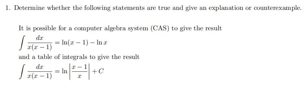 1. Determine whether the following statements are true and give an explanation or counterexample.
It is possible for a computer algebra system (CAS) to give the result
d.x
= In(x – 1) – In x
г(х — 1)
and a table of integrals to give the result
dx
x – 1
= In
+C
x(x – 1)
