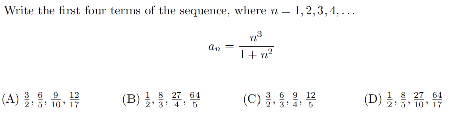 Write the first four terms of the sequence, where n = 1, 2, 3, 4, ...
n3
an =
1+ n2
(A) 글, 몽, 유, 몸
1 8 27 64
(B) §, 3 7' 5
1 8 27 64
(D) 2: 5· 10’ 17
. .
12
3 6
2' 5 10' 17
3 6 9 12
(C) ž, 3, 4' 5
