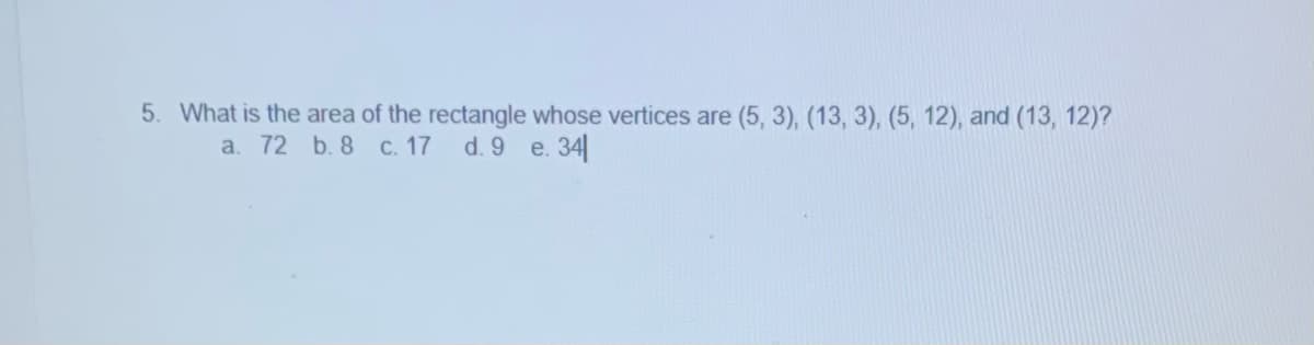 5. What is the area of the rectangle whose vertices are (5, 3), (13, 3), (5, 12), and (13, 12)?
a. 72 b. 8 c. 17 d. 9 e. 34
