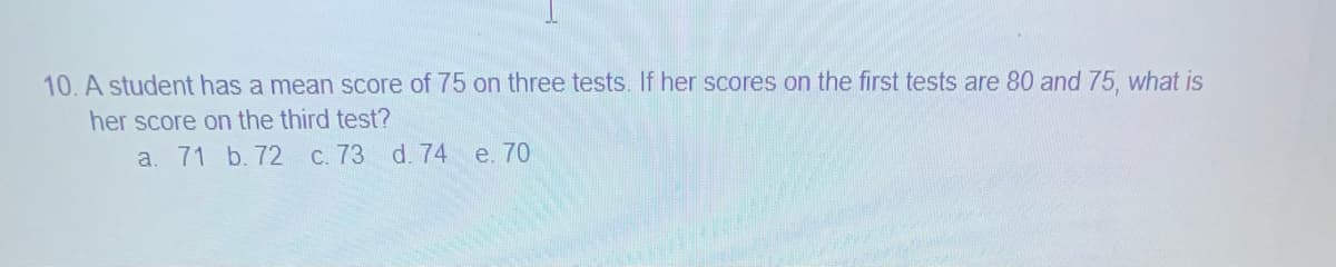 10. A student has a mean score of 75 on three tests. If her scores on the first tests are 80 and 75, what is
her score on the third test?
a. 71 b. 72
C. 73 d. 74 e. 70
