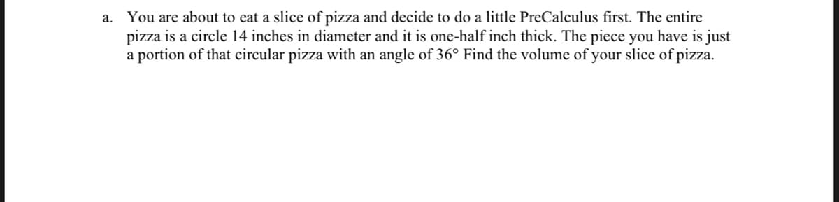 a. You are about to eat a slice of pizza and decide to do a little PreCalculus first. The entire
pizza is a circle 14 inches in diameter and it is one-half inch thick. The piece you have is just
a portion of that circular pizza with an angle of 36° Find the volume of your slice of pizza.
