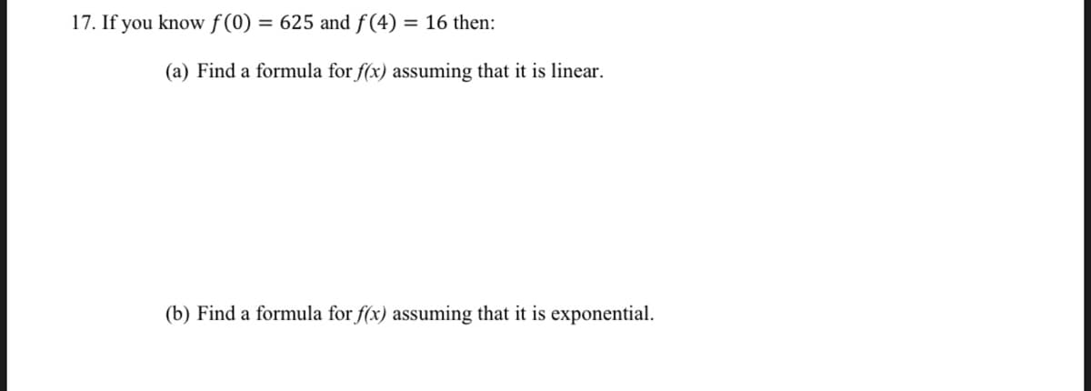 17. If you know f (0) = 625 and f (4) = 16 then:
(a) Find a formula for f(x) assuming that it is linear.
(b) Find a formula for f(x) assuming that it is exponential.
