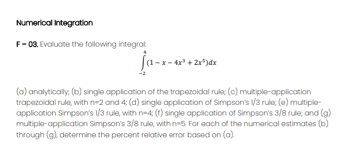Numerical Integration
F- 03. Evaluate the following integrat
(1 -x - 4x* + 2x*)dx
(a) analytically; (b) single application of the trapezoidal rule; (c) multiple-application
trapezoidal rule, with n=2 and 4; (d) single application of Simpson's 1/3 rule; (e) multiple-
application Simpson's 1/3 rule, with n=4; (f) single application of Simpson's 3/8 rule; and (g)
multiple-application Simpson's 3/8 rule, with n=5. For each of the numerical estimates (b)
through (g), determine the percent relative error based on (a).
