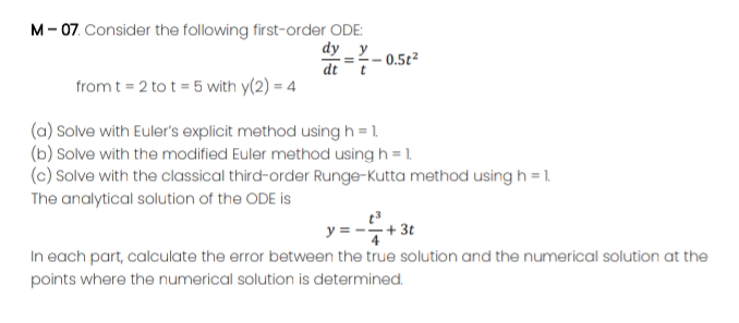 M- 07. Consider the following first-order ODE:
dy _y
dtt
0.5t2
from t = 2 to t = 5 with y(2) = 4
(a) Solve with Euler's explicit method using h = 1.
(b) Solve with the modified Euler method using h = 1.
(c) Solve with the classical third-order Runge-Kutta method using h = 1.
The analytical solution of the ODE is
-+ 3t
In each part, calculate the error between the true solution and the numerical solution at the
y =
points where the numerical solution is determined.
