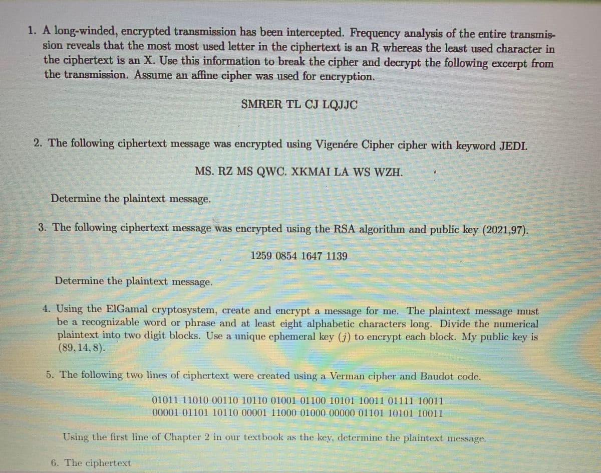 1. A long-winded, encrypted transmission has been intercepted. Frequency analysis of the entire transmis-
sion reveals that the most most used letter in the ciphertext is an R whereas the least used character in
the ciphertext is an X. Use this information to break the cipher and decrypt the following excerpt from
the transmission. Assume an affine cipher was used for encryption.
SMRER TL CJ LQJJC
2. The following ciphertext message was encrypted using Vigenére Cipher cipher with keyword JEDI.
MS. RZ MS QWC. XKMAI LÀ WS WZH.
Determine the plaintext message.
3. The following ciphertext message was encrypted using the RSA algorithn and public key (2021,97).
1259 0854 1647 1139
Determine the plaintext message.
4. Using the EIGamal eryptosystem, ereate and encrypt a message for me. The plaintext message must
be a recognizable word or phrase and at least eight alphabetic characters long. Divide the numerical
plaintext into two digit blocks. Use a unique ephemeral key (j) to encrypt each block. My public key is
(89,14, 8).
5. The following two lines of ciphertext were created using a Verman cipher and Baudot code,
01011 11010 00110 10110 01001 01100 10101 10011 01111 10011
00001 01101 10110 00001 11000 01000 00000 01101 10101 10011
Using the first line of Chapter 2 in our textbook as the key, determine the plaintext message.
6. The ciphertext
