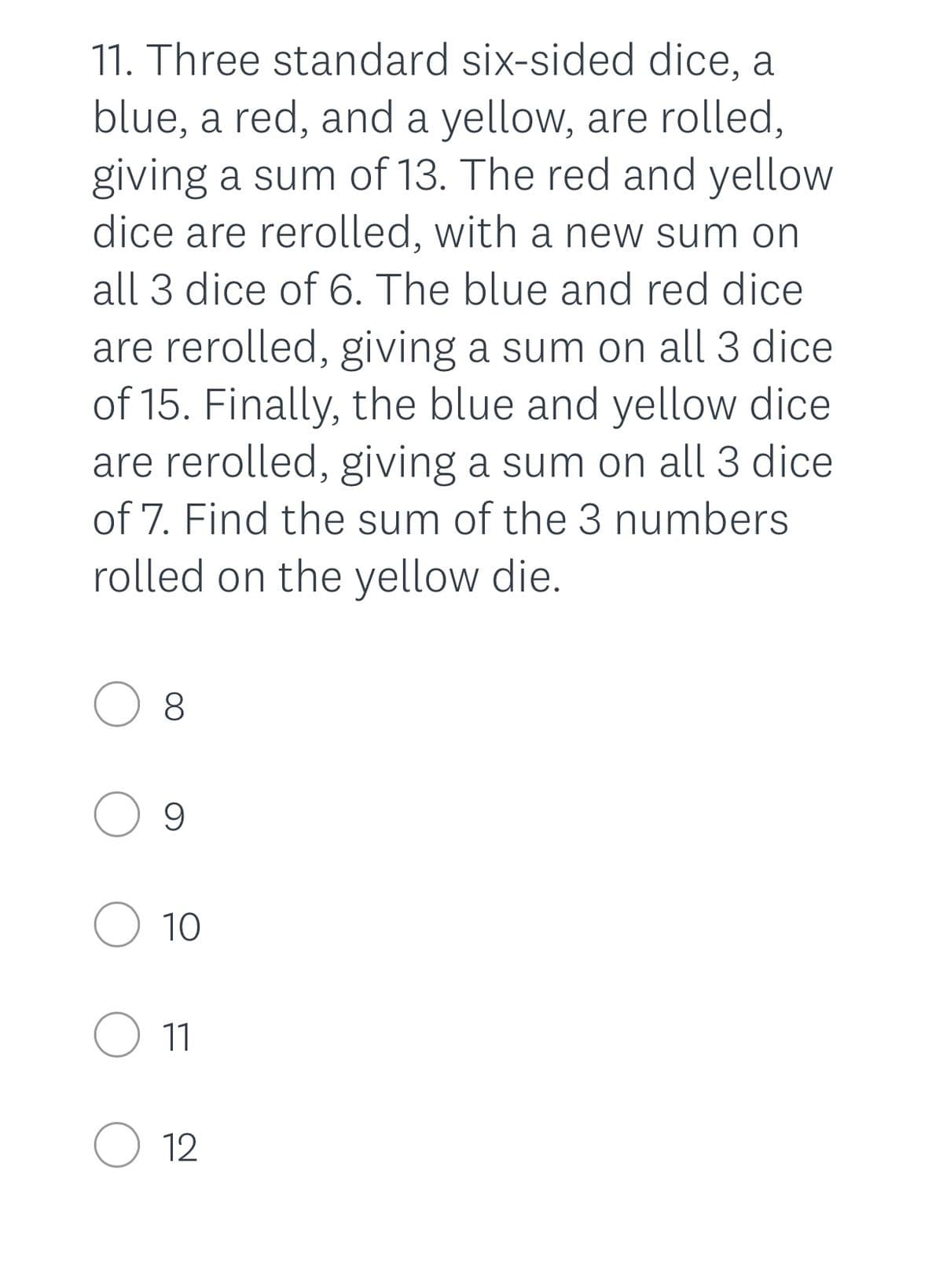11. Three standard six-sided dice, a
blue, a red, and a yellow, are rolled,
giving a sum of 13. The red and yellow
dice are rerolled, with a new sum on
all 3 dice of 6. The blue and red dice
are rerolled, giving a sum on all 3 dice
of 15. Finally, the blue and yellow dice
are rerolled, giving a sum on all 3 dice
of 7. Find the sum of the 3 numbers
rolled on the yellow die.
O 8
O 9
O 10
11
O 12
