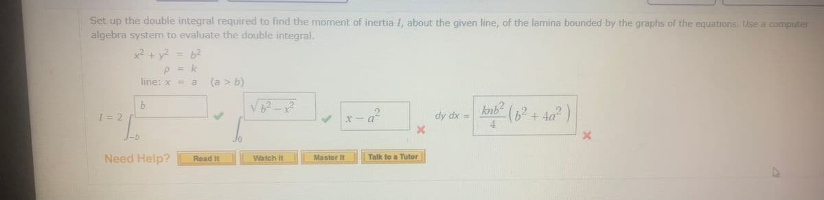 Set up the double integral required to find the moment of inertia I, about the given line, of the lamina bounded by the graphs of the equations. Use a computer
algebra system to evaluate the double integral.
x² + y? = b2
%3D
p = k
line: x = a
%3D
(a > b)
b.
I = 2
knb2
(6²+4a²)
r-g²
dy dx =
4
Need Help?
Talk to a Tutor
Read It
Watch It
Master It
