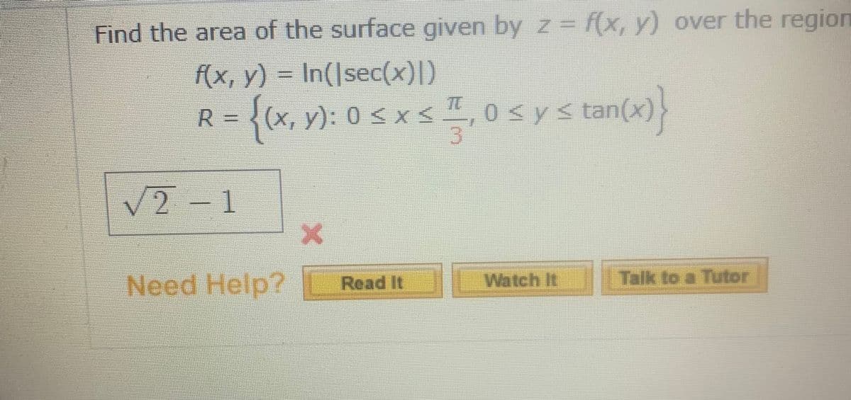 Find the area of the surface given by z=f(x, y) over the region
f(x, y) = In(|sec(x)|)
R = {(x, y): 0 s xs ,
0<y< tan(x)
V2-1
Need Help?
IWatch It Talk to a Tutor
Read It
