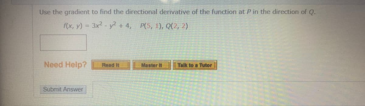 Use the gradient to find the directional derivative of the function at P in the direction of Q.
f(x, y) = 3x2 - y +4, P(5, 1), Q(2, 2)
Need Help?
Read It
Master It
Talk to a Tutor
Submit Answer
