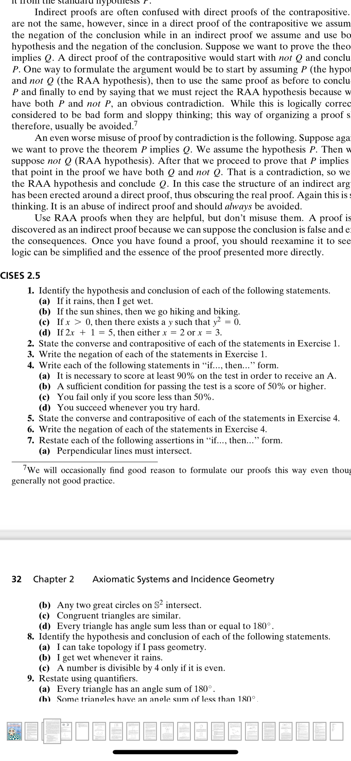 Indirect proofs are often confused with direct proofs of the contrapositive.
are not the same, however, since in a direct proof of the contrapositive we assum
the negation of the conclusion while in an indirect proof we assume and use bo
hypothesis and the negation of the conclusion. Suppose we want to prove the theo
implies Q. A direct proof of the contrapositive would start with not Q and conclu
P. One way to formulate the argument would be to start by assuming P (the hypot
and not Q (the RAA hypothesis), then to use the same proof as before to conclu
P and finally to end by saying that we must reject the RAA hypothesis because w
have both P and not P, an obvious contradiction. While this is logically correc
considered to be bad form and sloppy thinking; this way of organizing a proof sĩ
therefore, usually be avoided.7
An even worse misuse of proof by contradiction is the following. Suppose agar
we want to prove the theorem P implies Q. We assume the hypothesis P. Then w
suppose not Q (RAA hypothesis). After that we proceed to prove that P implies
that point in the proof we have both Q and not Q. That is a contradiction, so we
the RAA hypothesis and conclude Q. In this case the structure of an indirect arg
has been erected around a direct proof, thus obscuring the real proof. Again this is
thinking. It is an abuse of indirect proof and should always be avoided.
Use RAA proofs when they are helpful, but don't misuse them. A proof is
discovered as an indirect proof because we can suppose the conclusion is false and e
the consequences. Once you have found a proof, you should reexamine it to see
logic can be simplified and the essence of the proof presented more directly.
CISES 2.5
1. Identify the hypothesis and conclusion of each of the following statements.
(a) If it rains, then I get wet.
(b) If the sun shines, then we go hiking and biking.
(c) If x > 0, then there exists a y such that y² = 0.
(d) If 2x + 1 = 5, then either x
2. State the converse and contrapositive of each of the statements in Exercise 1.
3. Write the negation of each of the statements in Exercise 1.
4. Write each of the following statements in "if..., then..." form.
(a) It is necessary to score at least 90% on the test in order to receive an A.
(b) A sufficient condition for passing the test is a score of 50% or higher.
(c) You fail only if you score less than 50%.
(d) You succeed whenever you try hard.
5. State the converse and contrapositive of each of the statements in Exercise 4.
6. Write the negation of each of the statements in Exercise 4.
7. Restate each of the following assertions in "if..., then..." form.
(a) Perpendicular lines must intersect.
2 or x
3.
We will occasionally find good reason to formulate our proofs this way even thoug
generally
good practice.
32 Chapter 2
Axiomatic Systems and Incidence Geometry
(b) Any two great circles on S² intersect.
(c) Congruent triangles are similar.
(d) Every triangle has angle sum less than or equal to 180°.
8. Identify the hypothesis and conclusion of each of the following statements.
(a) I can take topology if I pass geometry.
(b) I get wet whenever it rains.
(c) A number is divisible by 4 only if it is even.
9. Restate using quantifiers.
(a) Every triangle has an angle sum of 180°.
(b) Some triangles have an angle sum of less than 180°.
