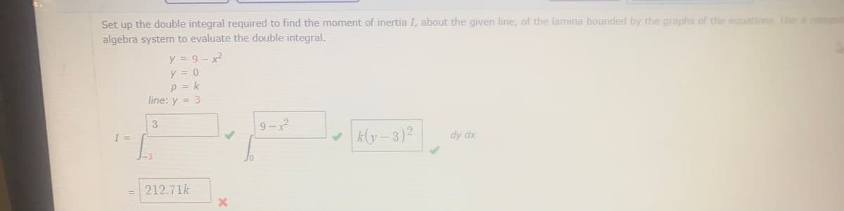 Set up the double integral required to find the moment of inertia I, about the given line, of the lamina bounded by the graphs of the equations, Use a
algebra system to evaluate the double integral.
y = 9- x2
y = 0
p = k
line: y = 3
%3D
3
9 – 2
I =
k (y – 3)?
dy dx
212.71k
%3D
