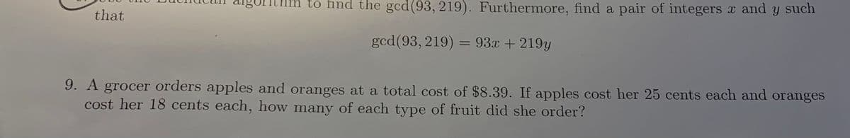 thm to find the gcd(93, 219). Furthermore, find a pair of integers x and
such
that
gcd(93, 219) =
= 93x + 219y
%3D
9. A grocer orders apples and oranges at a total cost of $8.39. If apples cost her 25 cents each and oranges
cost her 18 cents each, how many of each type of fruit did she order?

