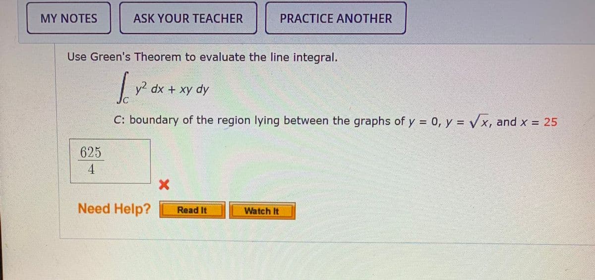 MY NOTES
ASK YOUR TEACHER
PRACTICE ANOTHER
Use Green's Theorem to evaluate the line integral.
y dx + xy dy
JC
C: boundary of the region lying between the graphs of y = 0, y = Vx, and x = 25
625
Need Help?
Read It
Watch It
